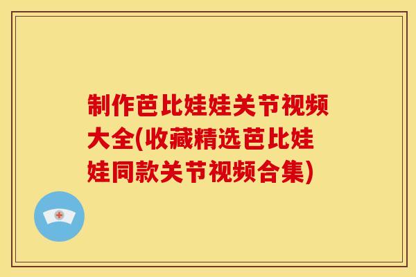 制作芭比娃娃关节视频大全(收藏精选芭比娃娃同款关节视频合集)