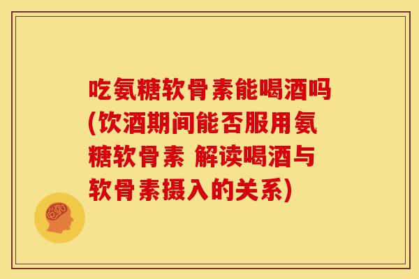 吃氨糖软骨素能喝酒吗(饮酒期间能否服用氨糖软骨素 解读喝酒与软骨素摄入的关系)