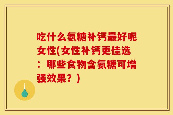 吃什么氨糖补钙最好呢女性(女性补钙更佳选：哪些食物含氨糖可增强效果？)