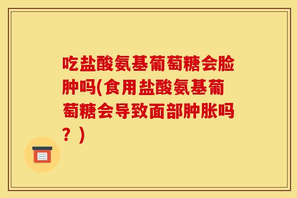 吃盐酸氨基葡萄糖会脸肿吗(食用盐酸氨基葡萄糖会导致面部肿胀吗？)