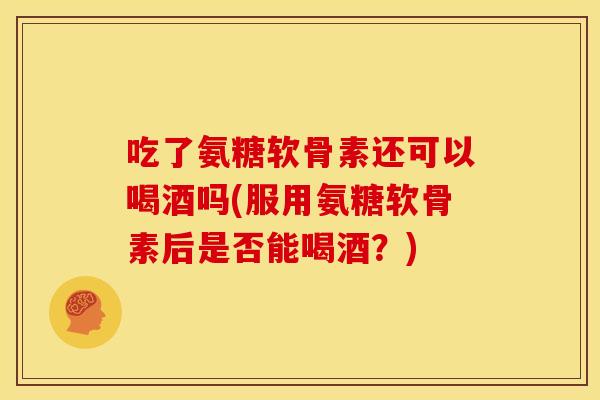 吃了氨糖软骨素还可以喝酒吗(服用氨糖软骨素后是否能喝酒？)
