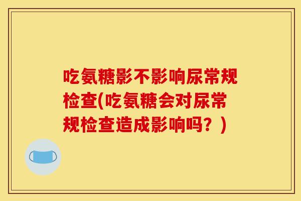 吃氨糖影不影响尿常规检查(吃氨糖会对尿常规检查造成影响吗？)