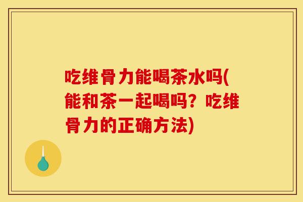 吃维骨力能喝茶水吗(能和茶一起喝吗？吃维骨力的正确方法)