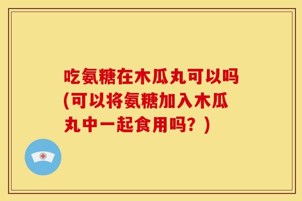 吃氨糖在木瓜丸可以吗(可以将氨糖加入木瓜丸中一起食用吗？)