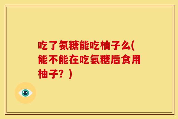 吃了氨糖能吃柚子么(能不能在吃氨糖后食用柚子？)