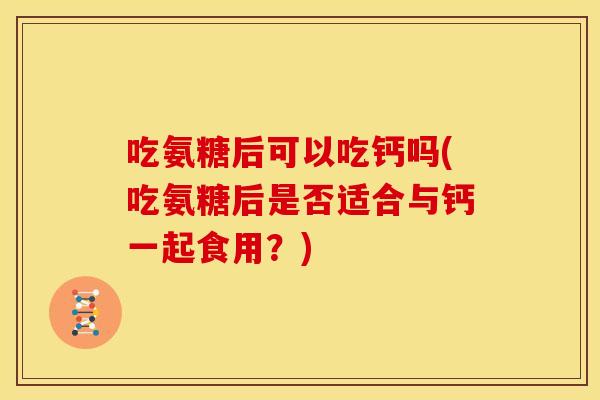 吃氨糖后可以吃钙吗(吃氨糖后是否适合与钙一起食用？)