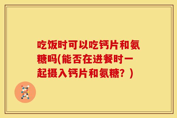 吃饭时可以吃钙片和氨糖吗(能否在进餐时一起摄入钙片和氨糖？)
