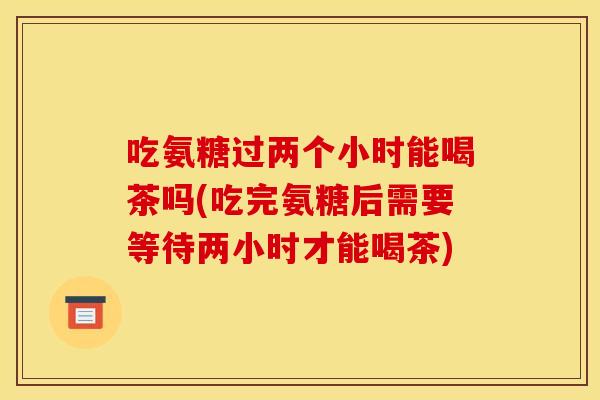 吃氨糖过两个小时能喝茶吗(吃完氨糖后需要等待两小时才能喝茶)