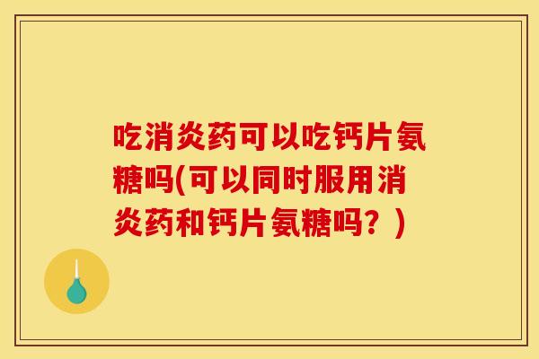 吃消炎药可以吃钙片氨糖吗(可以同时服用消炎药和钙片氨糖吗？)