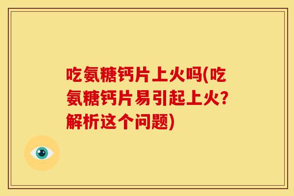 吃氨糖钙片上火吗(吃氨糖钙片易引起上火？解析这个问题)