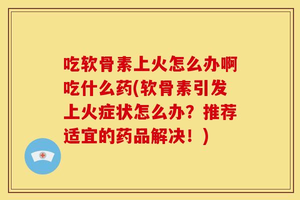 吃软骨素上火怎么办啊吃什么药(软骨素引发上火症状怎么办？推荐适宜的药品解决！)