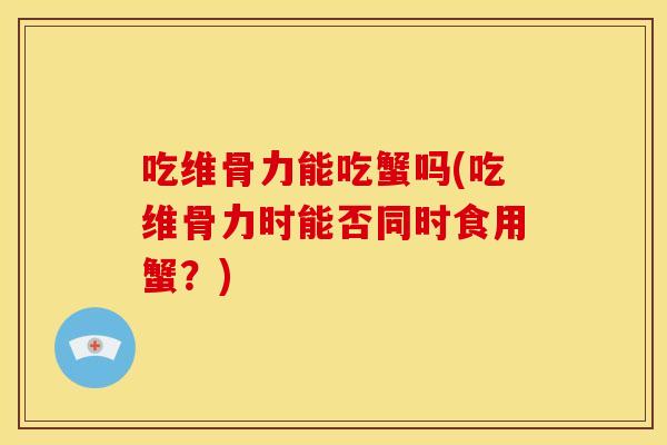吃维骨力能吃蟹吗(吃维骨力时能否同时食用蟹？)