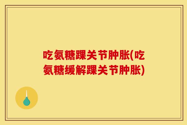 吃氨糖踝关节肿胀(吃氨糖缓解踝关节肿胀)