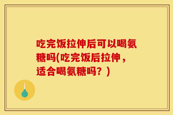 吃完饭拉伸后可以喝氨糖吗(吃完饭后拉伸，适合喝氨糖吗？)