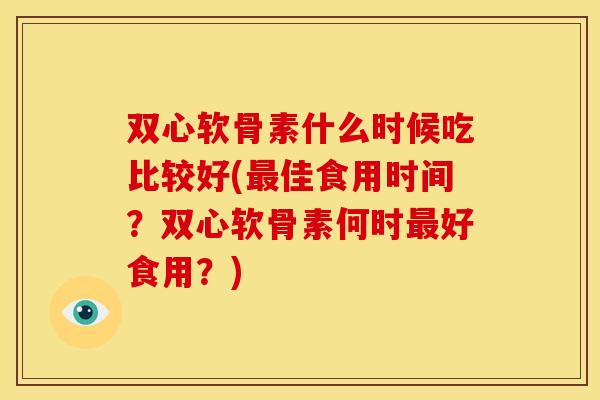 双心软骨素什么时候吃比较好(最佳食用时间？双心软骨素何时最好食用？)