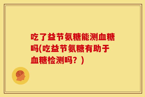 吃了益节氨糖能测血糖吗(吃益节氨糖有助于血糖检测吗？)