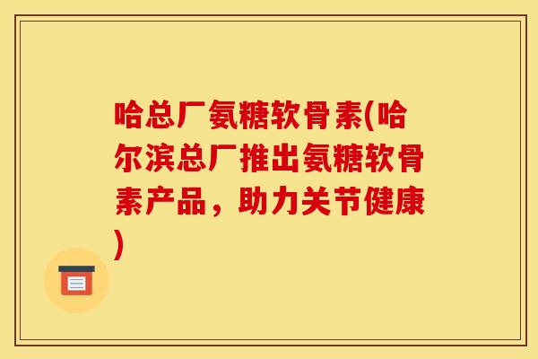 哈总厂氨糖软骨素(哈尔滨总厂推出氨糖软骨素产品，助力关节健康)