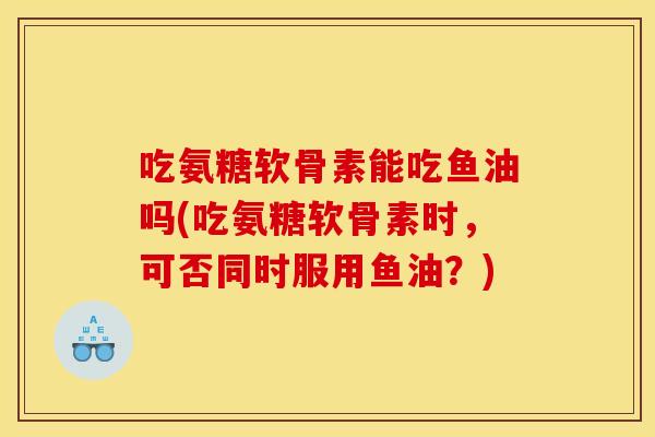 吃氨糖软骨素能吃鱼油吗(吃氨糖软骨素时，可否同时服用鱼油？)