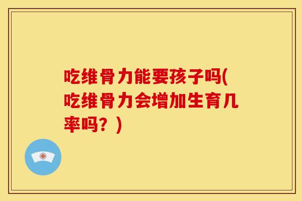 吃维骨力能要孩子吗(吃维骨力会增加生育几率吗？)