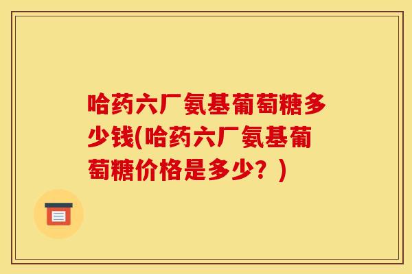 哈药六厂氨基葡萄糖多少钱(哈药六厂氨基葡萄糖价格是多少？)