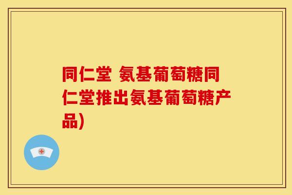 同仁堂 氨基葡萄糖同仁堂推出氨基葡萄糖产品)