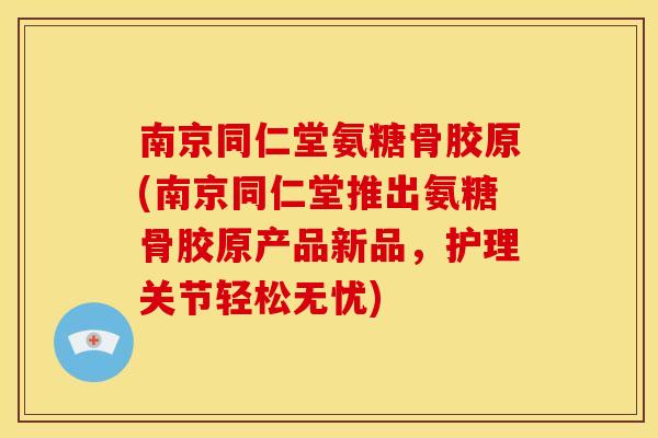 南京同仁堂氨糖骨胶原(南京同仁堂推出氨糖骨胶原产品新品，护理关节轻松无忧)