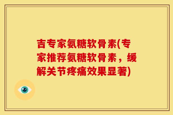 吉专家氨糖软骨素(专家推荐氨糖软骨素，缓解关节疼痛效果显著)