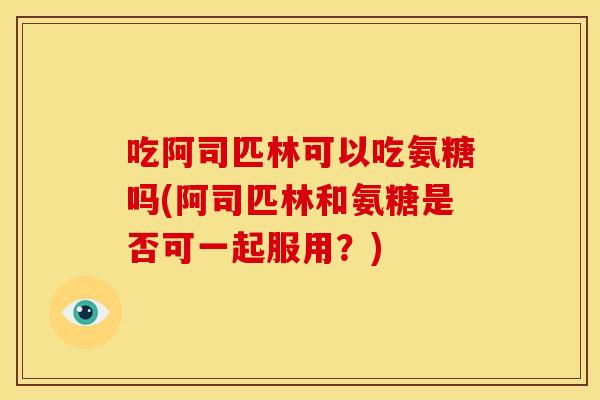 吃阿司匹林可以吃氨糖吗(阿司匹林和氨糖是否可一起服用？)