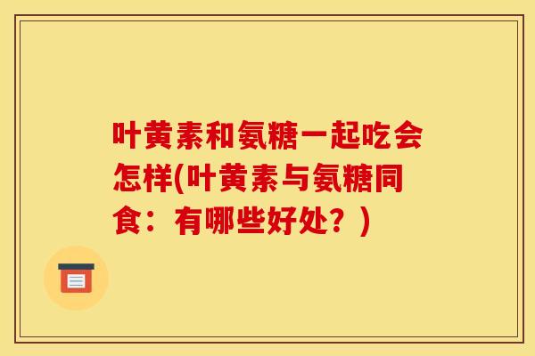叶黄素和氨糖一起吃会怎样(叶黄素与氨糖同食：有哪些好处？)