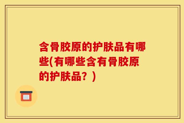 含骨胶原的护肤品有哪些(有哪些含有骨胶原的护肤品？)