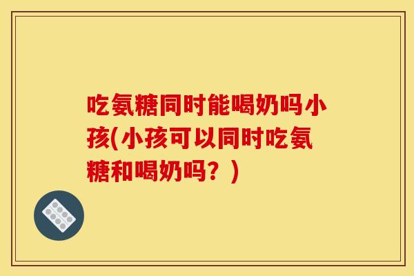 吃氨糖同时能喝奶吗小孩(小孩可以同时吃氨糖和喝奶吗？)