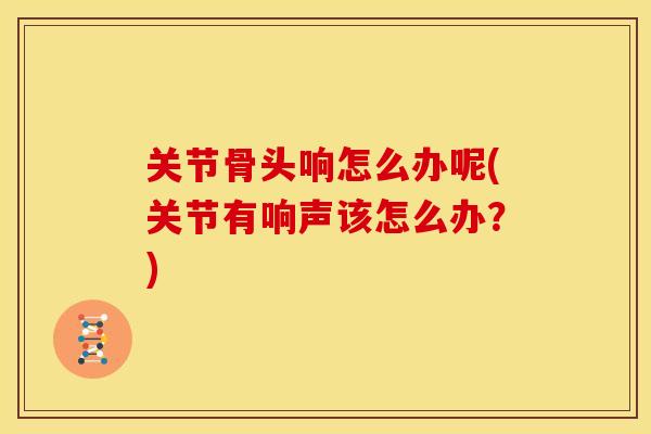 关节骨头响怎么办呢(关节有响声该怎么办？)
