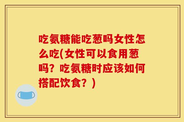 吃氨糖能吃葱吗女性怎么吃(女性可以食用葱吗？吃氨糖时应该如何搭配饮食？)