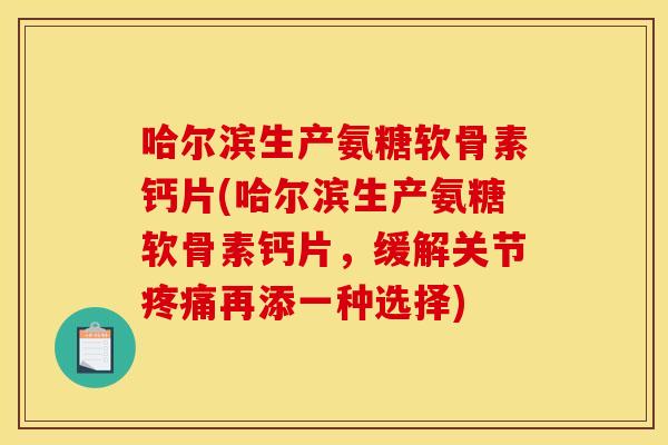 哈尔滨生产氨糖软骨素钙片(哈尔滨生产氨糖软骨素钙片，缓解关节疼痛再添一种选择)
