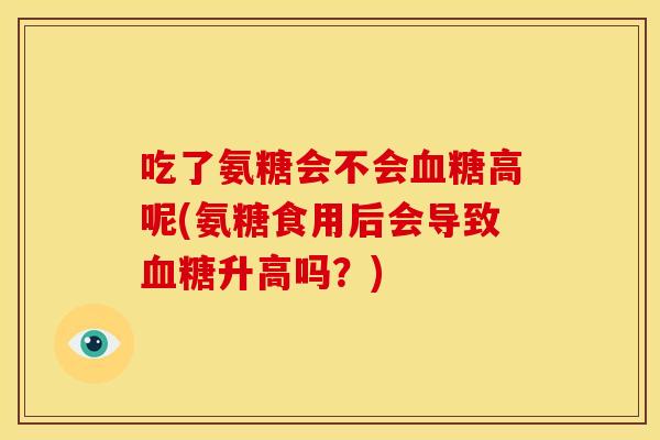 吃了氨糖会不会血糖高呢(氨糖食用后会导致血糖升高吗？)