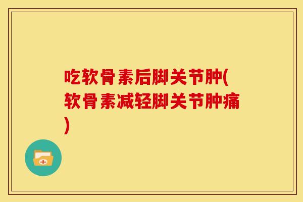 吃软骨素后脚关节肿(软骨素减轻脚关节肿痛)