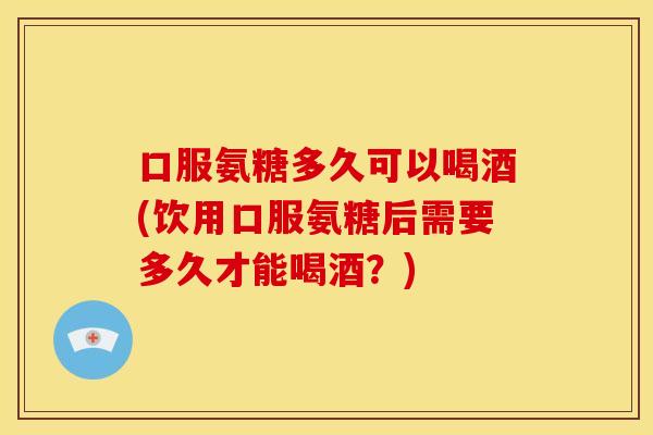 口服氨糖多久可以喝酒(饮用口服氨糖后需要多久才能喝酒？)