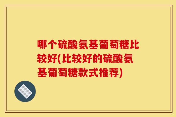 哪个硫酸氨基葡萄糖比较好(比较好的硫酸氨基葡萄糖款式推荐)