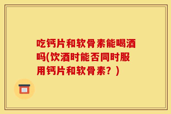 吃钙片和软骨素能喝酒吗(饮酒时能否同时服用钙片和软骨素？)