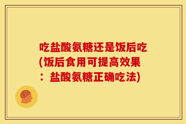 吃盐酸氨糖还是饭后吃(饭后食用可提高效果：盐酸氨糖正确吃法)