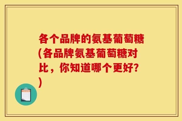 各个品牌的氨基葡萄糖(各品牌氨基葡萄糖对比，你知道哪个更好？)