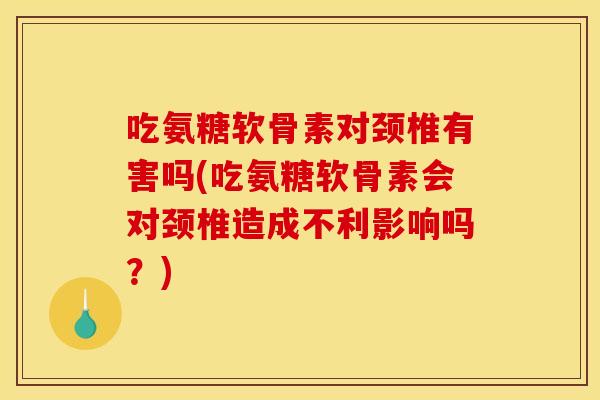 吃氨糖软骨素对颈椎有害吗(吃氨糖软骨素会对颈椎造成不利影响吗？)