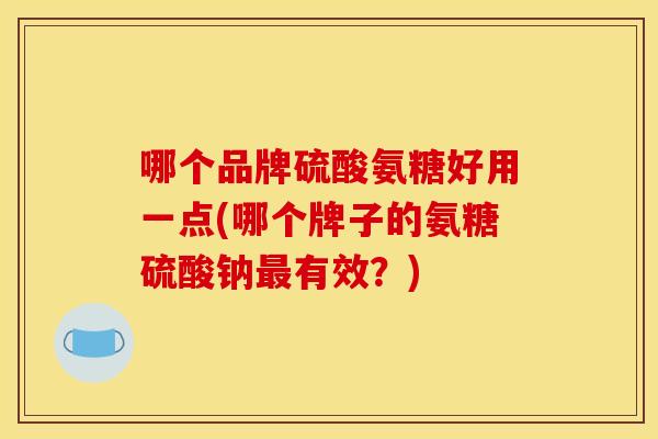 哪个品牌硫酸氨糖好用一点(哪个牌子的氨糖硫酸钠最有效？)