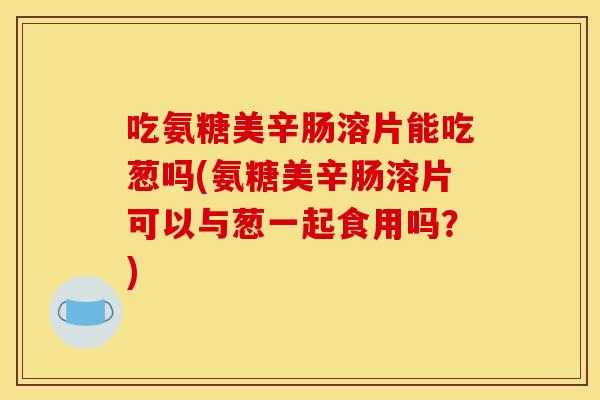 吃氨糖美辛肠溶片能吃葱吗(氨糖美辛肠溶片可以与葱一起食用吗？)