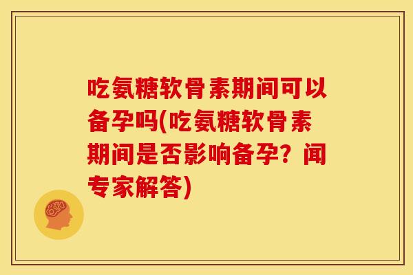 吃氨糖软骨素期间可以备孕吗(吃氨糖软骨素期间是否影响备孕？闻专家解答)