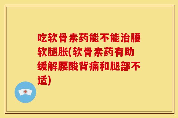 吃软骨素药能不能治腰软腿胀(软骨素药有助缓解腰酸背痛和腿部不适)