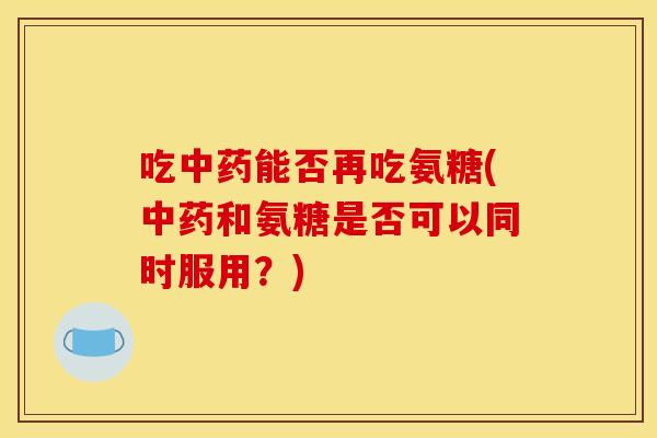 吃中药能否再吃氨糖(中药和氨糖是否可以同时服用？)