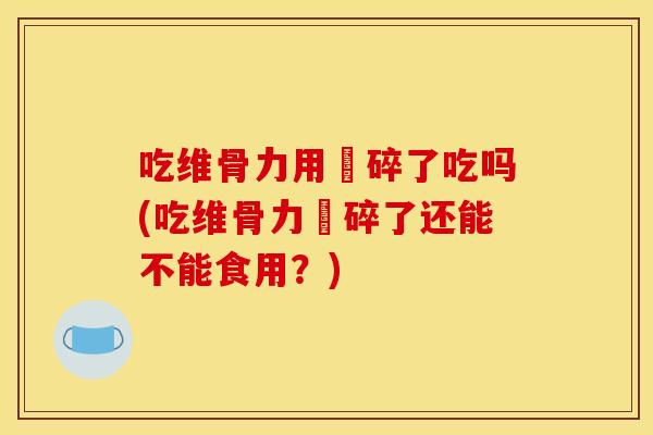 吃维骨力用喞碎了吃吗(吃维骨力喞碎了还能不能食用？)