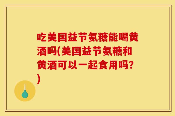 吃美国益节氨糖能喝黄酒吗(美国益节氨糖和黄酒可以一起食用吗？)
