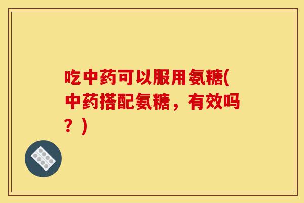 吃中药可以服用氨糖(中药搭配氨糖，有效吗？)